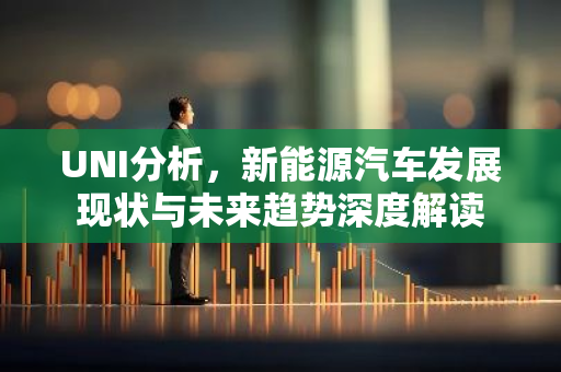 UNI分析，新能源汽车发展现状与未来趋势深度解读-第1张图片-智财锋资讯网