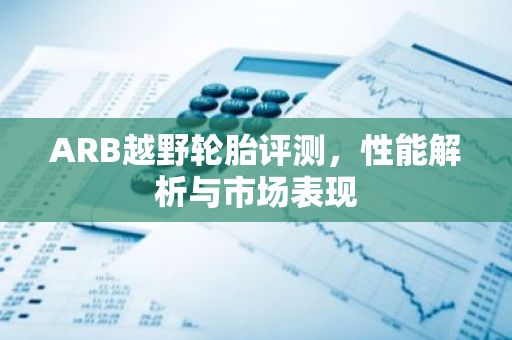 ARB越野轮胎评测，性能解析与市场表现-第1张图片-智财锋资讯网