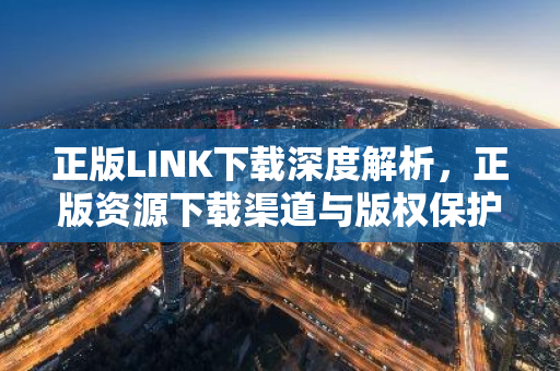 正版LINK下载深度解析，正版资源下载渠道与版权保护-第1张图片-智财锋资讯网