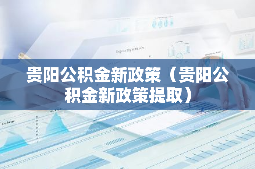 贵阳公积金新政策（贵阳公积金新政策提取）-第1张图片-智财锋资讯网