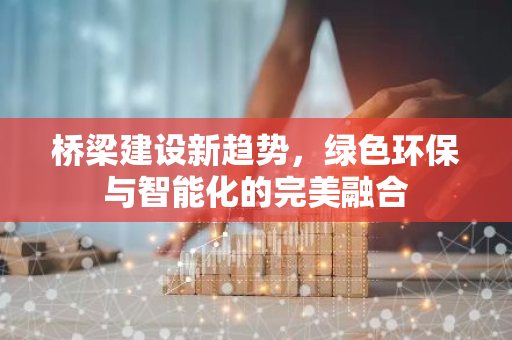 桥梁建设新趋势，绿色环保与智能化的完美融合