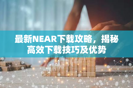 最新NEAR下载攻略，揭秘高效下载技巧及优势