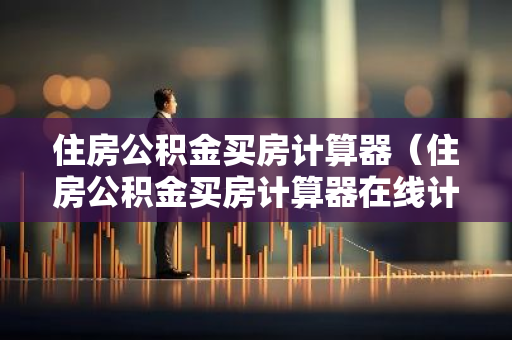 住房公积金买房计算器（住房公积金买房计算器在线计算）-第1张图片-智财锋资讯网