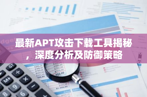 最新APT攻击下载工具揭秘，深度分析及防御策略-第1张图片-智财锋资讯网