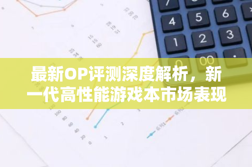 最新OP评测深度解析，新一代高性能游戏本市场表现与趋势