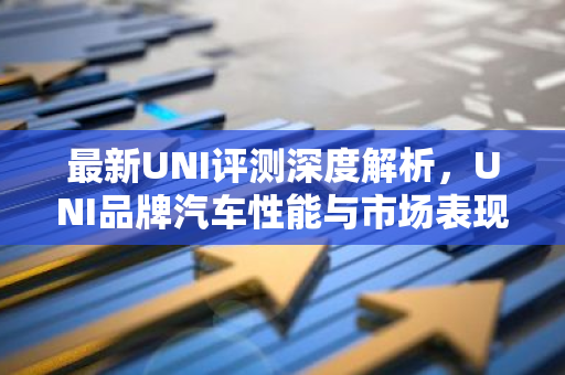 最新UNI评测深度解析，UNI品牌汽车性能与市场表现