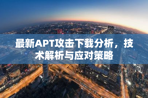 最新APT攻击下载分析，技术解析与应对策略-第1张图片-智财锋资讯网