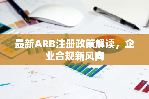 最新ARB注册政策解读，企业合规新风向-第1张图片-智财锋资讯网