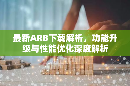 最新ARB下载解析，功能升级与性能优化深度解析-第1张图片-智财锋资讯网