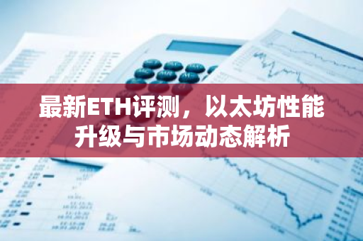 最新ETH评测，以太坊性能升级与市场动态解析
