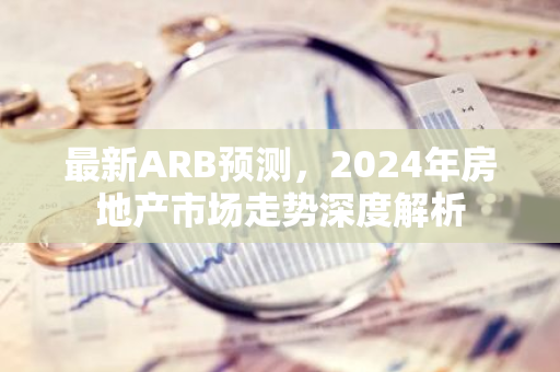 最新ARB预测，2024年房地产市场走势深度解析-第1张图片-智财锋资讯网