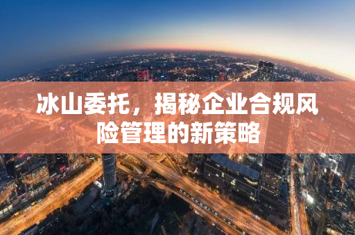 冰山委托,揭秘企业合规风险管理的新策略-第1张图片-智财锋资讯网 冰山委托,揭秘企业合规风险管理的新策略-第1张图片-智财锋资讯网