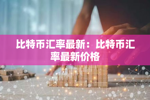 比特币汇率最新：比特币汇率最新价格-第1张图片-智财锋资讯网