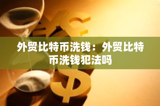 外贸比特币洗钱：外贸比特币洗钱犯法吗