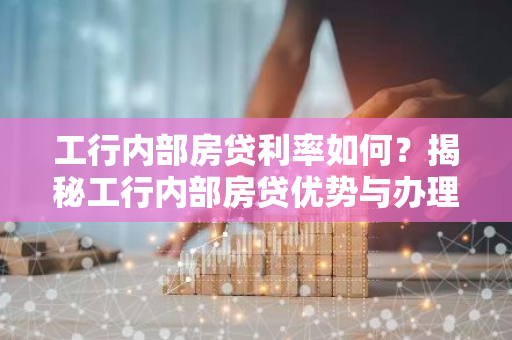 工行内部房贷利率如何？揭秘工行内部房贷优势与办理流程