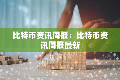 比特币资讯周报：比特币资讯周报最新