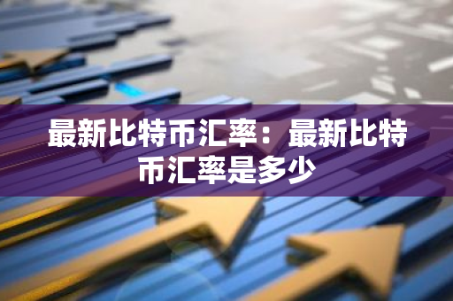 最新比特币汇率：最新比特币汇率是多少-第1张图片-智财锋资讯网