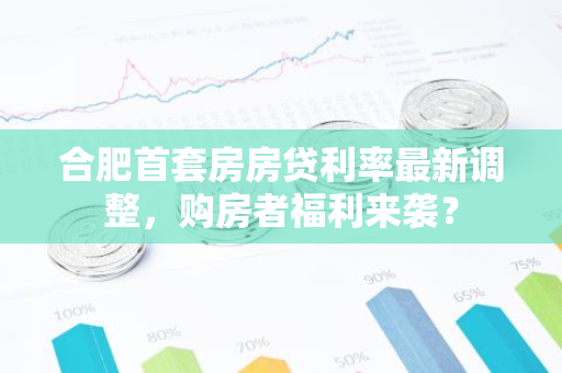 合肥首套房房贷利率最新调整，购房者福利来袭？