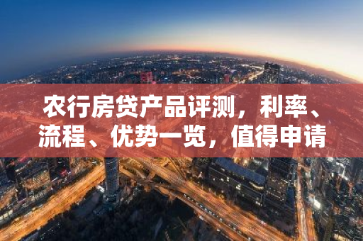 农行房贷产品评测，利率、流程、优势一览，值得申请吗？