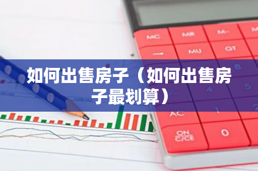 如何出售房子（如何出售房子最划算）-第1张图片-智财锋资讯网
