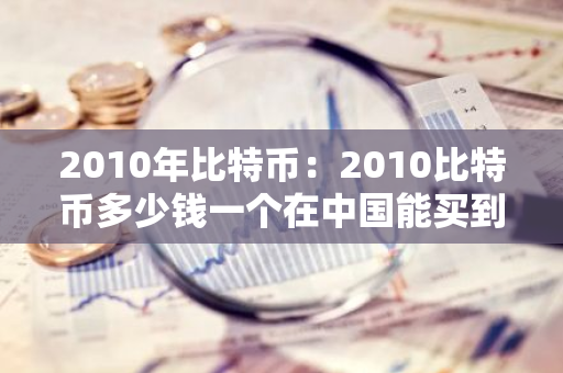 2010年比特币：2010比特币多少钱一个在中国能买到呢-第1张图片-智财锋资讯网