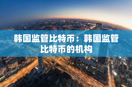 韩国监管比特币：韩国监管比特币的机构-第1张图片-智财锋资讯网