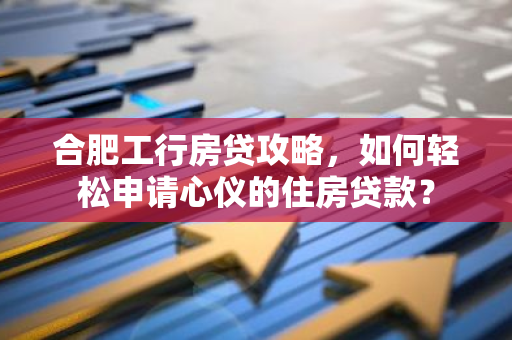 合肥工行房贷攻略，如何轻松申请心仪的住房贷款？