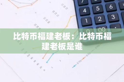比特币福建老板：比特币福建老板是谁-第1张图片-智财锋资讯网