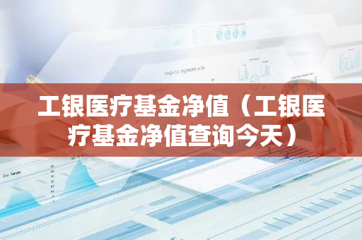 工银医疗基金净值（工银医疗基金净值查询今天）-第1张图片-智财锋资讯网