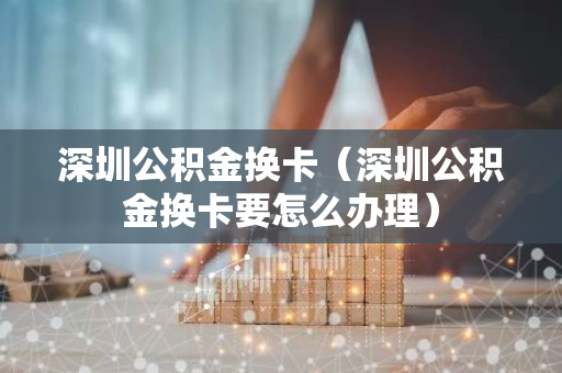 深圳公积金换卡（深圳公积金换卡要怎么办理）-第1张图片-智财锋资讯网