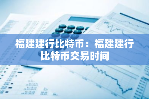 福建建行比特币：福建建行比特币交易时间