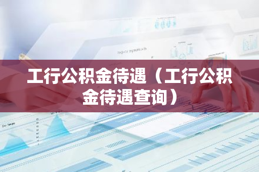 工行公积金待遇（工行公积金待遇查询）-第1张图片-智财锋资讯网