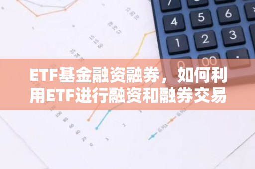 ETF基金融资融券，如何利用ETF进行融资和融券交易？