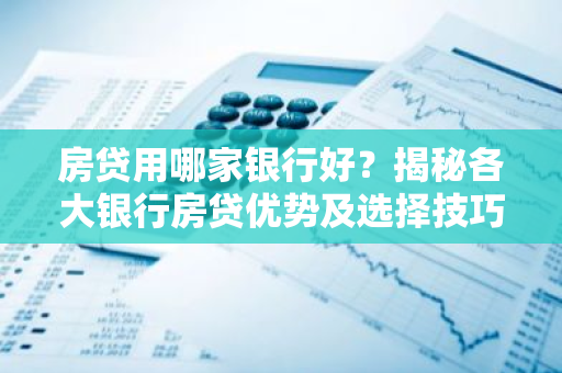 房贷用哪家银行好？揭秘各大银行房贷优势及选择技巧
