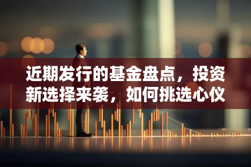 近期发行的基金盘点，投资新选择来袭，如何挑选心仪产品？