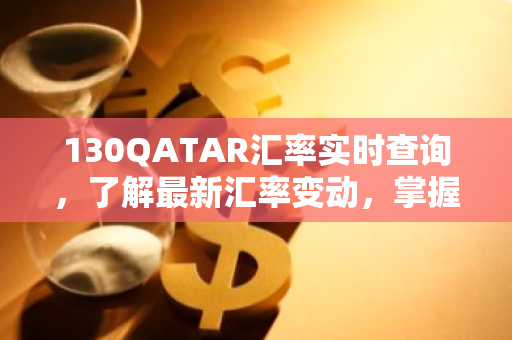 130QATAR汇率实时查询，了解最新汇率变动，掌握投资机会！