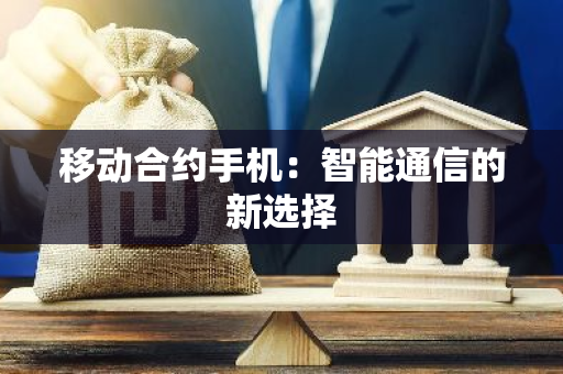 移动合约手机：智能通信的新选择-第1张图片-智财锋资讯网