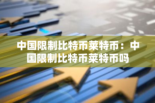 中国限制比特币莱特币：中国限制比特币莱特币吗-第1张图片-智财锋资讯网
