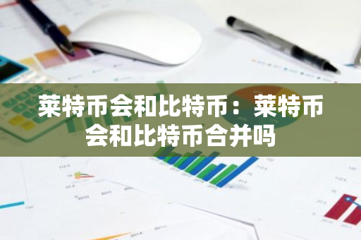 莱特币会和比特币：莱特币会和比特币合并吗