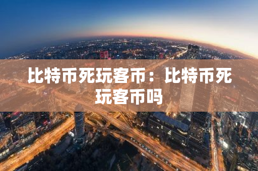 比特币死玩客币：比特币死玩客币吗-第1张图片-智财锋资讯网