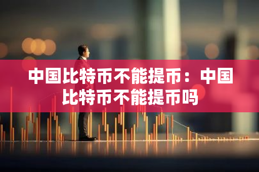 中国比特币不能提币：中国比特币不能提币吗-第1张图片-智财锋资讯网