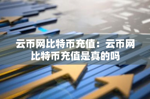 云币网比特币充值：云币网比特币充值是真的吗