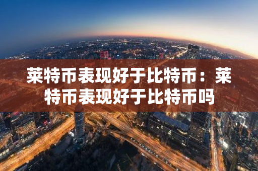 莱特币表现好于比特币：莱特币表现好于比特币吗