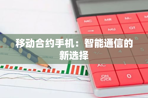 移动合约手机：智能通信的新选择-第1张图片-智财锋资讯网