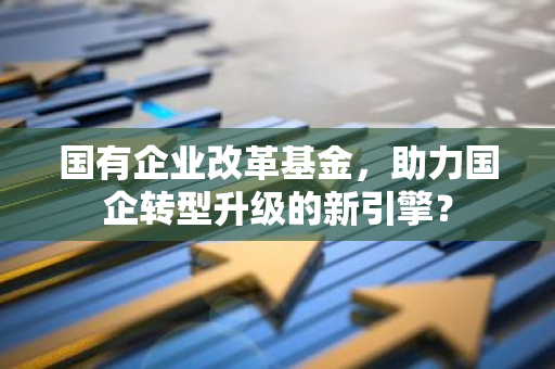 国有企业改革基金，助力国企转型升级的新引擎？