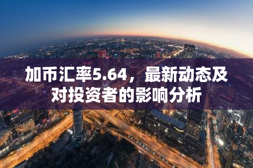 加币汇率5.64，最新动态及对投资者的影响分析