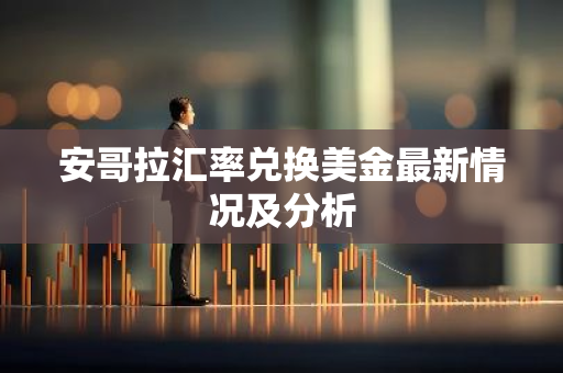 安哥拉汇率兑换美金最新情况及分析
