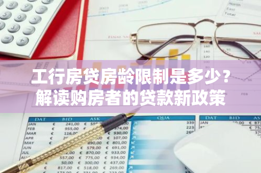 工行房贷房龄限制是多少？解读购房者的贷款新政策