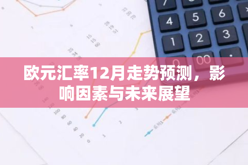 欧元汇率12月走势预测，影响因素与未来展望