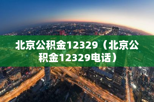 北京公积金12329（北京公积金12329电话）-第1张图片-智财锋资讯网